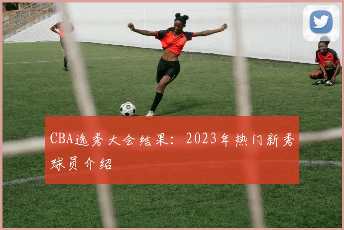 CBA选秀大会结果:2023年热门新秀球员介绍