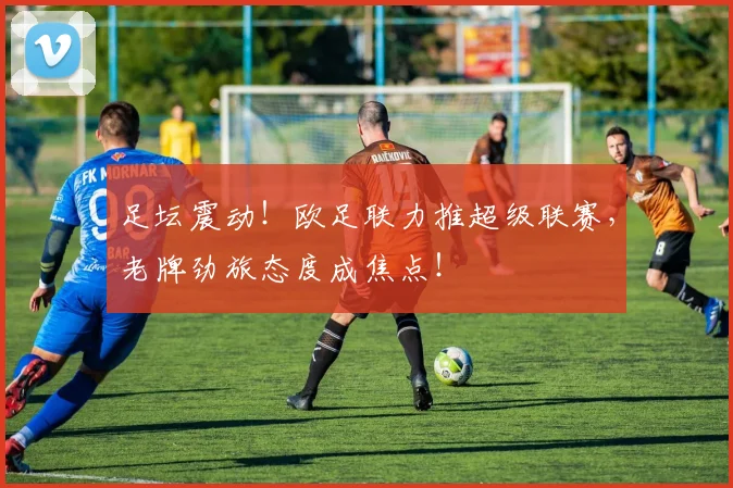 足坛震动!欧足联力推超级联赛,老牌劲旅态度成焦点!