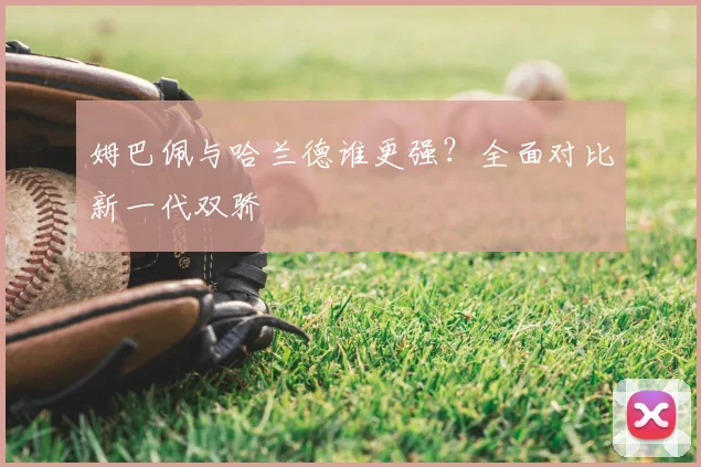姆巴佩与哈兰德谁更强?全面对比新一代双骄