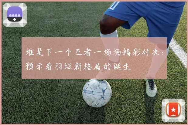 谁是下一个王者一场场精彩对决，预示着羽坛新格局的诞生