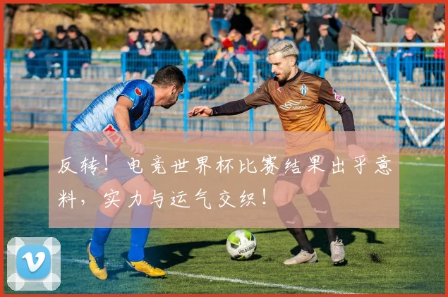 反转！电竞世界杯比赛结果出乎意料，实力与运气交织！