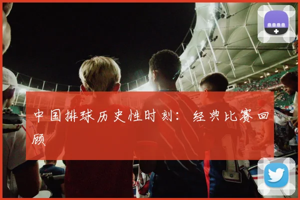 中国排球历史性时刻:经典比赛回顾