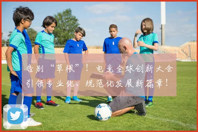 告别“草根”!电竞全球创新大会引领专业化、规范化发展新篇章!_20260704175346
