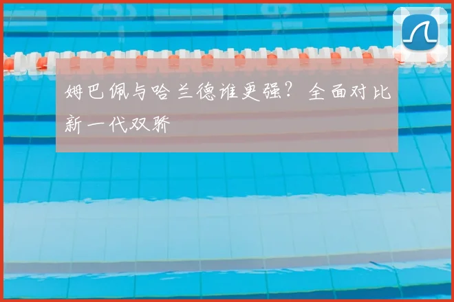 姆巴佩与哈兰德谁更强？全面对比新一代双骄