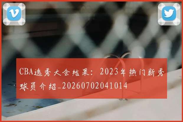CBA选秀大会结果：2023年热门新秀球员介绍_20260702041014