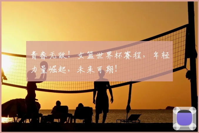 青春无敌！女篮世界杯赛程，年轻力量崛起，未来可期！