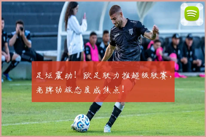 足坛震动！欧足联力推超级联赛，老牌劲旅态度成焦点！